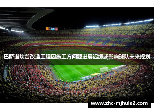 巴萨诺坎普改造工程因施工方问题进展迟缓或影响球队未来规划 巴萨诺坎普改造工程因施工方问题进展迟缓或影响球队未来规划
