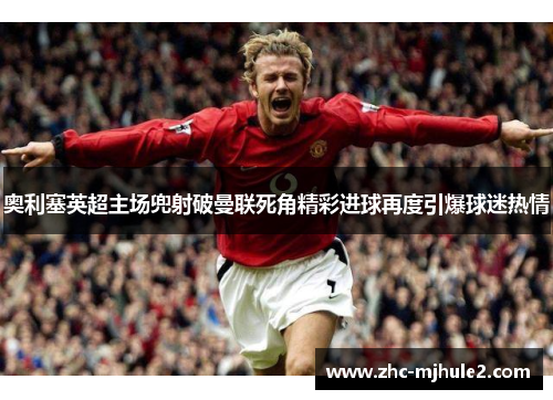 奥利塞英超主场兜射破曼联死角精彩进球再度引爆球迷热情 奥利塞英超主场兜射破曼联死角精彩进球再度引爆球迷热情